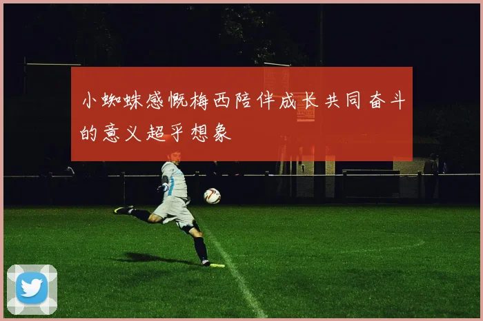小蜘蛛感慨梅西陪伴成长共同奋斗的意义超乎想象