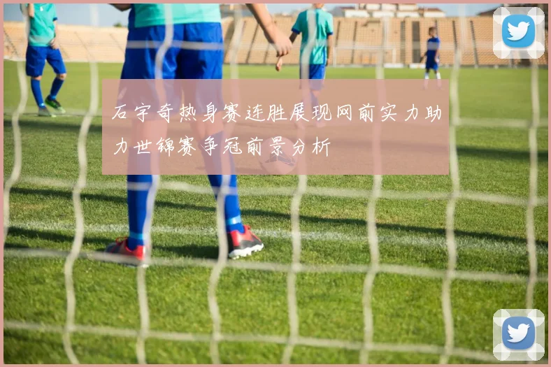 石宇奇热身赛连胜展现网前实力助力世锦赛争冠前景分析