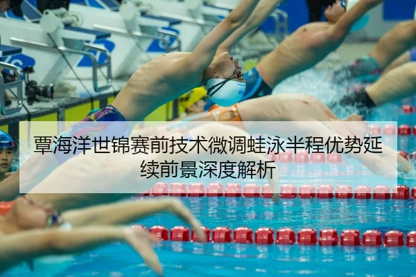 覃海洋世锦赛前技术微调蛙泳半程优势延续前景深度解析