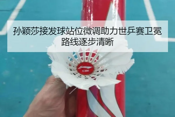 孙颖莎接发球站位微调助力世乒赛卫冕路线逐步清晰