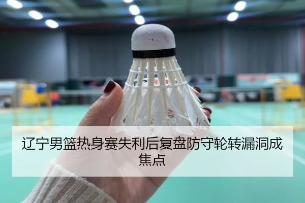 辽宁男篮热身赛失利后复盘防守轮转漏洞成焦点