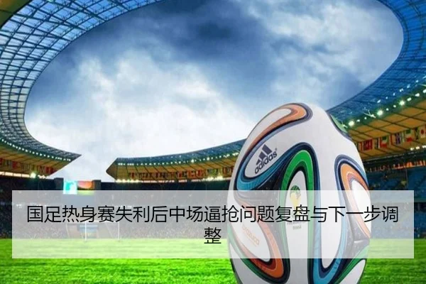 国足热身赛失利后中场逼抢问题复盘与下一步调整
