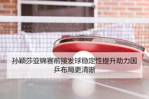 孙颖莎亚锦赛前接发球稳定性提升助力国乒布局更清晰